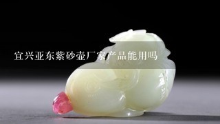 宜兴亚东紫砂壶厂家产品能用吗