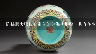 陈佛顺大师精心雕刻的金海柳烟嘴1共有多少支呢？