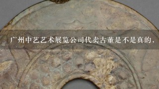 广州中艺艺术展览公司代卖古董是不是真的，藏家的利